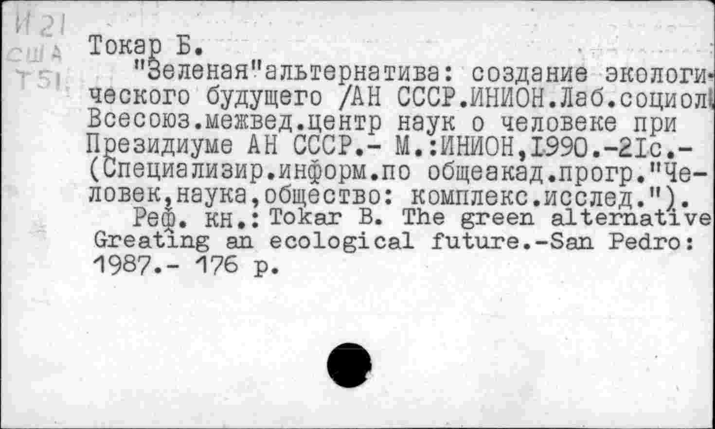 ﻿еленая"альтернатива: создание экологи --------------------------—.социол Всесоюз.межвед.центр наук о человеке при
Токар Б.
"Зеленая"альтернатива: создание экологического будущего /АН СССР.ИНИОН.Лаб.социол! Всесоюз.межвед.центр наук о человеке при Президиуме АН СССР.- М.:ИНИОН,1990.-21с,-(Специализир.информ.по общеакад.прогр."Человек, наука,общество: комплекс.исслед.").
Реф. КН.: Tokar В. The green alternative Greeting an ecological future.-San Pedro: И987.- И76 p.